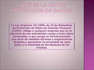 La Ley Orgánica 15/1999, de 13 de Diciembre,
  de Protección de Datos de Carácter Personal
 (LOPD), obliga a cualquier empresa que en el
ejercicio de sus actividades recoja y trate datos
  personales, a que ponga en funcionamiento
 una serie de medidas técnicas y organizativas
   dirigidas a garantizar la privacidad de esos
   datos y la intimidad de los titulares de los
                     mismos.
 