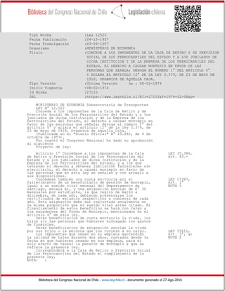 Biblioteca del Congreso Nacional de Chile - www.leychile.cl - documento generado el 27-Ago-2016
Tipo Norma :Ley 12522
Fecha Publicación :04-10-1957
Fecha Promulgación :03-09-1957
Organismo :MINISTERIO DE ECONOMÍA
Título :CONCEDE A LOS IMPONENTES DE LA CAJA DE RETIRO Y DE PREVISION
SOCIAL DE LOS FERROCARRILES DEL ESTADO Y A LOS JUBILADOS DE
DICHA INSTITUCION Y DE LA EMPRESA DE LOS FERROCARRILES DEL
ESTADO, EL DERECHO A CAUSAR MONTEPIO EN FAVOR DE LAS
PERSONAS QUE SEñALA; DEROGA EL NUMERO 1° DEL ARTICULO 5°
Y ACLARA EL ARTICULO 12° DE LA LEY 3.379, DE 23 DE MAYO DE
1918, ORGANICA DE AQUELLA CAJA.
Tipo Versión :Última Versión De : 08-02-1974
Inicio Vigencia :08-02-1974
Id Norma :27153
URL :https://www.leychile.cl/N?i=27153&f=1974-02-08&p=
MINISTERIO DE ECONOMIA Subsecretaría de Transportes
LEY N° 12.522
Concede a los imponentes de la Caja de Retiro y de
Previsión Social de los Ferrocarriles del Estado y a los
jubilados de dicha Institución y de la Empresa de los
Ferrocarriles del Estado, el derecho a causar montepío en
favor de las personas que señala; deroga el número 1° del
artículo 5° y aclara el artículo 12° de la ley 3.379, de
23 de mayo de 1918, Orgánica de aquella Caja.
(Publicada en el "Diario Oficial" N° 23.862, de 4 de
octubre de 1957).
Por cuanto el Congreso Nacional ha dado su aprobación
al siguiente
Proyecto de ley:
Artículo 1° Concédese a los imponentes de la Caja LEY 15.386,
de Retiro y Previsión Social de los Ferrocarriles del Art. 43.-
Estado y a los jubilados de dicha Institución y de la
Empresa de los Ferrocarriles del Estado, y a los que
teniendo el derecho a obtener jubilación fallecieren sin
ejercitarlo, el derecho a causar montepío en favor de
las personas que en esta ley se señalan y con arreglo a
sus disposiciones.
Concédese también una cuota mortuoria por el LEY 17387,
fallecimiento de un beneficiario de pensión de montepío, Art. 1°
igual a un sueldo vital mensual del departamento de NOTA 1
Santiago, escala A), y una asignación escolar de E° 30
mensuales por estudiante, la que regirá de marzo a
diciembre, de cada año, debiendo presentarse los
certificados de estudios respectivos a comienzo de cada
año. Esta asignación debe ser reajustada anualmente en
la misma proporción que el sueldo vital antes citado. El
financiamiento de estos beneficios se hará con cargo a
los excedentes del Fondo de Montepío, mencionados en el
artículo 4° de esta ley.
Serán beneficiarios de cuota mortuoria la viuda, los
hijos y/o las personas que hubieren sufragado los gastos
de funerales.
Serán beneficiarios de asignación escolar la viuda
por sus hijos o la persona que los tuviere a su cargo. LEY 15611,
Los imponentes que cesen en su empleos mantendrán Art. 3°, a)
la calidad de tales durante dos años, contados desde la NOTA 2
fecha en que hubieren cesado en sus empleos, para el
solo efecto de causar la pensión de montepío a que se
refiere la presente ley.
Corresponderá a la Caja de Retiro y Previsión Social
de los Ferrocarriles del Estado el cumplimiento de la
presente ley.
NOTA: 1
 