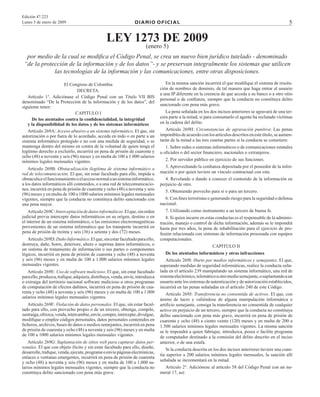 Edición 47.223
	 Lunes 5 de enero de 2009



D I A R I	O O F I C I A L

LEY 1273 DE 2009
(enero 5)

por medio de la cual se modifica el Código Penal, se crea un nuevo bien jurídico tutelado - denominado
“de la protección de la información y de los datos”- y se preservan integralmente los sistemas que utilicen
las tecnologías de la información y las comunicaciones, entre otras disposiciones.
El Congreso de Colombia
DECRETA:
Artículo 1°. Adiciónase el Código Penal con un Título VII BIS
denominado “De la Protección de la información y de los datos”, del
siguiente tenor:
CAPITULO I
De los atentados contra la confidencialidad, la integridad
y la disponibilidad de los datos y de los sistemas informáticos
Artículo 269A: Acceso abusivo a un sistema informático. El que, sin
autorización o por fuera de lo acordado, acceda en todo o en parte a un
sistema informático protegido o no con una medida de seguridad, o se
mantenga dentro del mismo en contra de la voluntad de quien tenga el
legítimo derecho a excluirlo, incurrirá en pena de prisión de cuarenta y
ocho (48) a noventa y seis (96) meses y en multa de 100 a 1.000 salarios
mínimos legales mensuales vigentes.
Artículo 269B: Obstaculización ilegítima de sistema informático o
red de telecomunicación. El que, sin estar facultado para ello, impida u
obstaculice el funcionamiento o el acceso normal a un sistema informático,
a los datos informáticos allí contenidos, o a una red de telecomunicaciones, incurrirá en pena de prisión de cuarenta y ocho (48) a noventa y seis
(96) meses y en multa de 100 a 1000 salarios mínimos legales mensuales
vigentes, siempre que la conducta no constituya delito sancionado con
una pena mayor.
Artículo 269C: Interceptación de datos informáticos. El que, sin orden
judicial previa intercepte datos informáticos en su origen, destino o en
el interior de un sistema informático, o las emisiones electromagnéticas
provenientes de un sistema informático que los transporte incurrirá en
pena de prisión de treinta y seis (36) a setenta y dos (72) meses.
Artículo 269D: Daño Informático. El que, sin estar facultado para ello,
destruya, dañe, borre, deteriore, altere o suprima datos informáticos, o
un sistema de tratamiento de información o sus partes o componentes
lógicos, incurrirá en pena de prisión de cuarenta y ocho (48) a noventa
y seis (96) meses y en multa de 100 a 1.000 salarios mínimos legales
mensuales vigentes.
Artículo 269E: Uso de software malicioso. El que, sin estar facultado
para ello, produzca, trafique, adquiera, distribuya, venda, envíe, introduzca
o extraiga del territorio nacional software malicioso u otros programas
de computación de efectos dañinos, incurrirá en pena de prisión de cuarenta y ocho (48) a noventa y seis (96) meses y en multa de 100 a 1.000
salarios mínimos legales mensuales vigentes.
Artículo 269F: Violación de datos personales. El que, sin estar facultado para ello, con provecho propio o de un tercero, obtenga, compile,
sustraiga, ofrezca, venda, intercambie, envíe, compre, intercepte, divulgue,
modifique o emplee códigos personales, datos personales contenidos en
ficheros, archivos, bases de datos o medios semejantes, incurrirá en pena
de prisión de cuarenta y ocho (48) a noventa y seis (96) meses y en multa
de 100 a 1000 salarios mínimos legales mensuales vigentes.
Artículo 269G: Suplantación de sitios web para capturar datos personales. El que con objeto ilícito y sin estar facultado para ello, diseñe,
desarrolle, trafique, venda, ejecute, programe o envíe páginas electrónicas,
enlaces o ventanas emergentes, incurrirá en pena de prisión de cuarenta
y ocho (48) a noventa y seis (96) meses y en multa de 100 a 1.000 salarios mínimos legales mensuales vigentes, siempre que la conducta no
constituya delito sancionado con pena más grave.

En la misma sanción incurrirá el que modifique el sistema de resolución de nombres de dominio, de tal manera que haga entrar al usuario
a una IP diferente en la creencia de que acceda a su banco o a otro sitio
personal o de confianza, siempre que la conducta no constituya delito
sancionado con pena más grave.
La pena señalada en los dos incisos anteriores se agravará de una tercera parte a la mitad, si para consumarlo el agente ha reclutado víctimas
en la cadena del delito.
Artículo 269H: Circunstancias de agravación punitiva: Las penas
imponibles de acuerdo con los artículos descritos en este título, se aumentarán de la mitad a las tres cuartas partes si la conducta se cometiere:
1. Sobre redes o sistemas informáticos o de comunicaciones estatales
u oficiales o del sector financiero, nacionales o extranjeros.
2. Por servidor público en ejercicio de sus funciones.
3. Aprovechando la confianza depositada por el poseedor de la información o por quien tuviere un vínculo contractual con este.
4. Revelando o dando a conocer el contenido de la información en
perjuicio de otro.
5. Obteniendo provecho para sí o para un tercero.
6. Con fines terroristas o generando riesgo para la seguridad o defensa
nacional.
7. Utilizando como instrumento a un tercero de buena fe.
8. Si quien incurre en estas conductas es el responsable de la administración, manejo o control de dicha información, además se le impondrá
hasta por tres años, la pena de inhabilitación para el ejercicio de profesión relacionada con sistemas de información procesada con equipos
computacionales.
CAPITULO II
De los atentados informáticos y otras infracciones
Artículo 269I: Hurto por medios informáticos y semejantes. El que,
superando medidas de seguridad informáticas, realice la conducta señalada en el artículo 239 manipulando un sistema informático, una red de
sistema electrónico, telemático u otro medio semejante, o suplantando a un
usuario ante los sistemas de autenticación y de autorización establecidos,
incurrirá en las penas señaladas en el artículo 240 de este Código.
Artículo 269J: Transferencia no consentida de activos. El que, con
ánimo de lucro y valiéndose de alguna manipulación informática o
artificio semejante, consiga la transferencia no consentida de cualquier
activo en perjuicio de un tercero, siempre que la conducta no constituya
delito sancionado con pena más grave, incurrirá en pena de prisión de
cuarenta y ocho (48) a ciento veinte (120) meses y en multa de 200 a
1.500 salarios mínimos legales mensuales vigentes. La misma sanción
se le impondrá a quien fabrique, introduzca, posea o facilite programa
de computador destinado a la comisión del delito descrito en el inciso
anterior, o de una estafa.
Si la conducta descrita en los dos incisos anteriores tuviere una cuantía superior a 200 salarios mínimos legales mensuales, la sanción allí
señalada se incrementará en la mitad.
Artículo 2°. Adiciónese al artículo 58 del Código Penal con un numeral 17, así:

 