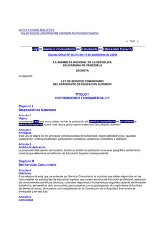 LEYES Y DECRETOS-LEYES
 Ley de Servicio Comunitario del Estudiante de Educación Superior

                                                                                                  Texto



            Ley de Servicio Comunitario del Estudiante de Educación Superior
                         (Gaceta Oficial Nº 38.272 del 14 de septiembre de 2005)

                              LA ASAMBLEA NACIONAL DE LA REPÚBLICA
                                    BOLIVARIANA DE VENEZUELA

                                                  DECRETA

la siguiente,

                                   LEY DE SERVICIO COMUNITARIO
                              DEL ESTUDIANTE DE EDUCACIÓN SUPERIOR


                                           TÍTULO I
                                DISPOSICIONES FUNDAMENTALES

Capítulo I
Disposiciones Generales
Artículo 1
Objeto
La presente Ley tiene como objeto normar la prestación del servicio comunitario del estudiante de
educación superior, que a nivel de pre grado aspire al ejercicio de cualquier profesión.

Artículo 2
Principios
Esta Ley se regirá por los principios constitucionales de solidaridad, responsabilidad social, igualdad,
cooperación, corresponsabilidad, participación ciudadana, asistencia humanitaria y alteridad.

Artículo 3
Ámbito de Aplicación
La prestación del servicio comunitario, tendrá su ámbito de aplicación en el área geográfica del territorio
nacional que determine la Institución de Educación Superior correspondiente.


Capítulo II
Del Servicio Comunitario
Artículo 4
Definición
A los efectos de esta Ley, se entiende por Servicio Comunitario, la actividad que deben desarrollar en las
comunidades los estudiantes de educación superior que cursen estudios de formación profesional, aplicando
los conocimientos científicos, técnicos, culturales, deportivos y humanísticos adquiridos durante su formación
académica, en beneficio de la comunidad, para cooperar con su participación al cumplimiento de los fines
del bienestar social, de acuerdo con lo establecido en la Constitución de la República Bolivariana de
Venezuela y en esta Ley.

Artículo 5
Comunidad
 