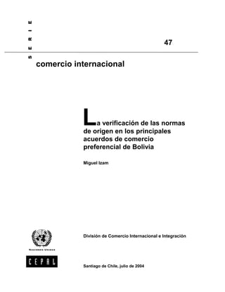 La verificación de las normas 
de origen en los principales 
acuerdos de comercio 
preferencial de Bolivia 
Miguel Izam 
División de Comercio Internacional e Integración 
S E R I E 
comercio internacional 
47 
Santiago de Chile, julio de 2004 
 