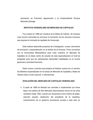 asociación es Francisco Aguerrevere y el Vicepresidente Enrique 
Machado Zuloaga. 
INSTITUTO VENEZOLANO DE MERCADO DE CAPITALES 
Fue creado en 1988 por iniciativa de la Bolsa de Valores de Caracas 
cuya función primordial es promover la formación de los recursos humanos 
que requiere el mercado de capitales de Venezuela. 
Este instituto desarrolla proyectos de investigación, cursos, seminarios 
de formación y especialización en el ámbito de la finanzas. Firma convenios 
con la Universidad Metropolitana para crear maestría en Mercado de 
Capitales en el citado centro de estudio de esta especialización al nivel de 
postgrado para que los participantes desarrollen habilidades en el mundo 
gerencial y actividad financiera. 
Estos cursos y eventos que prepara el Instituto cuenta con un servicio 
de biblioteca especializado en el campo de Mercado de Capitales y Bolsa de 
Valores tanto a nivel nacional e internacional. 
EVOLUCIÓN DEL MERCADO DE CAPITALES VENEZOLANO 
· A partir de 1989 ha liberado los controles e implementan por breve 
lapso una política de libre Mercado alcanzándose record en los años 
venideros hasta 1992, cuando por situaciones como intento de golpe, 
reacción popular, destitución del presidente de la república, 
nombramiento de un gobierno provisional, aunado a todo esto en 
 