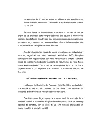en paquetes de (6) bajo un precio en dólares y con garantía de un 
banco custodio americano. Cumpliendo la ley de mercado de Valores 
de EE.UU. 
De esta forma los inversionistas extranjeros no acuden al país de 
origen de las empresas para comprar acciones, sino acuden al mercado de 
capitales bajo la figura de ADR esto trae como consecuencia el desplome de 
los montos negociados en las casas de valores intermediarias aunado a esto 
la implementación de impuestos entre acciones. 
Ante tal situación las casas de bolsas diversifican sus actividades y 
servicios, organizaciones como Meninvert, Antivalores, BBO, Bomplas-participación 
con negociaciones, con venta variable con la compra y venta de 
títulos de valores-intermediación financiera de instrumentos de renta fija de 
títulos valores-Mondoni-TEM, bonos de deuda pública DPN, Bonos Brady, 
papeles emitidos por empresas que financian a través de Mercado de 
Capitales. 
CONGRESO APROBÓ LEY DE MERCADO DE CAPITALES 
La Cámara de Diputados del Congreso de la República aprobó la Ley 
que regula el Mercado de capitales, la cual tiene como fortalecer las 
funciones de control de la Comisión Nacional de Valores. 
Este instrumento legal implica la apertura total del mercado de la 
Bolsa de Valores e incrementa el capital de las empresas, casas de valores y 
agentes de corretaje, por un orden de Bs. 500 millones, otorgándole un 
mayor respaldo al mercado bursátil. 
 
