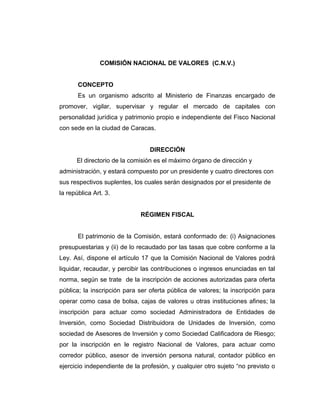 COMISIÓN NACIONAL DE VALORES (C.N.V.) 
CONCEPTO 
Es un organismo adscrito al Ministerio de Finanzas encargado de 
promover, vigilar, supervisar y regular el mercado de capitales con 
personalidad jurídica y patrimonio propio e independiente del Fisco Nacional 
con sede en la ciudad de Caracas. 
DIRECCIÓN 
El directorio de la comisión es el máximo órgano de dirección y 
administración, y estará compuesto por un presidente y cuatro directores con 
sus respectivos suplentes, los cuales serán designados por el presidente de 
la república Art. 3. 
RÉGIMEN FISCAL 
El patrimonio de la Comisión, estará conformado de: (i) Asignaciones 
presupuestarias y (ii) de lo recaudado por las tasas que cobre conforme a la 
Ley. Así, dispone el artículo 17 que la Comisión Nacional de Valores podrá 
liquidar, recaudar, y percibir las contribuciones o ingresos enunciadas en tal 
norma, según se trate de la inscripción de acciones autorizadas para oferta 
pública; la inscripción para ser oferta pública de valores; la inscripción para 
operar como casa de bolsa, cajas de valores u otras instituciones afines; la 
inscripción para actuar como sociedad Administradora de Entidades de 
Inversión, como Sociedad Distribuidora de Unidades de Inversión, como 
sociedad de Asesores de Inversión y como Sociedad Calificadora de Riesgo; 
por la inscripción en le registro Nacional de Valores, para actuar como 
corredor público, asesor de inversión persona natural, contador público en 
ejercicio independiente de la profesión, y cualquier otro sujeto “no previsto o 
 