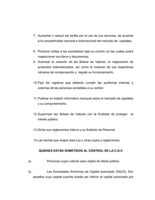 7. Aumentar o reducir las tarifas por el uso de sus servicios, de acuerdo 
a la competitividad nacional e Internacional del mercado de capitales. 
8. Practicar visitas a las sociedades bajo su control, en las cuales podrá 
inspeccionar sus libros y documentos. 
9. Autorizar la creación de las Bolsas de Valores, la negociación de 
productos estandarizados, así como la creación de sus respectivas 
cámaras de compensación y regular su funcionamiento. 
10.Fijar los registros que deberán cumplir las auditorias internas y 
externas de las personas sometidas a su control. 
11.Publicar en boletín informativo mensual sobre el mercado de capitales 
y su comportamiento. 
12.Supervisar las Bolsas de Valores con la finalidad de proteger el 
interés público. 
13.Dictar sus reglamentos Interno y su Estatuto de Personal. 
14.Las demás que asigne esta Ley y otras Leyes y reglamentos. 
QUIENES ESTÁN SOMETIDOS AL CONTROL DE LA C.N.V. 
a) Personas cuyos valores sean objeto de oferta pública. 
b) Las Sociedades Anónimas de Capital autorizado /SACA): Son 
aquellos cuyo capital suscrito puede ser inferior al capital autorizado por 
 