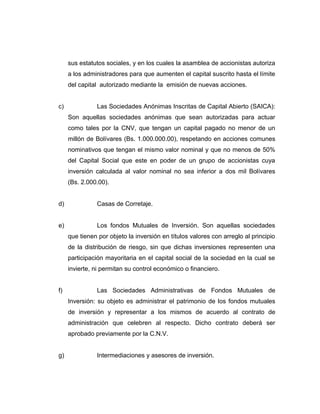 sus estatutos sociales, y en los cuales la asamblea de accionistas autoriza 
a los administradores para que aumenten el capital suscrito hasta el límite 
del capital autorizado mediante la emisión de nuevas acciones. 
c) Las Sociedades Anónimas Inscritas de Capital Abierto (SAICA): 
Son aquellas sociedades anónimas que sean autorizadas para actuar 
como tales por la CNV, que tengan un capital pagado no menor de un 
millón de Bolívares (Bs. 1.000.000.00), respetando en acciones comunes 
nominativos que tengan el mismo valor nominal y que no menos de 50% 
del Capital Social que este en poder de un grupo de accionistas cuya 
inversión calculada al valor nominal no sea inferior a dos mil Bolívares 
(Bs. 2.000.00). 
d) Casas de Corretaje. 
e) Los fondos Mutuales de Inversión. Son aquellas sociedades 
que tienen por objeto la inversión en títulos valores con arreglo al principio 
de la distribución de riesgo, sin que dichas inversiones representen una 
participación mayoritaria en el capital social de la sociedad en la cual se 
invierte, ni permitan su control económico o financiero. 
f) Las Sociedades Administrativas de Fondos Mutuales de 
Inversión: su objeto es administrar el patrimonio de los fondos mutuales 
de inversión y representar a los mismos de acuerdo al contrato de 
administración que celebren al respecto. Dicho contrato deberá ser 
aprobado previamente por la C.N.V. 
g) Intermediaciones y asesores de inversión. 
 