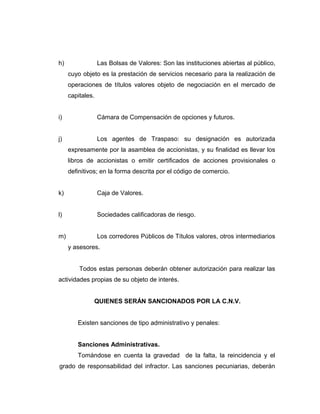 h) Las Bolsas de Valores: Son las instituciones abiertas al público, 
cuyo objeto es la prestación de servicios necesario para la realización de 
operaciones de títulos valores objeto de negociación en el mercado de 
capitales. 
i) Cámara de Compensación de opciones y futuros. 
j) Los agentes de Traspaso: su designación es autorizada 
expresamente por la asamblea de accionistas, y su finalidad es llevar los 
libros de accionistas o emitir certificados de acciones provisionales o 
definitivos; en la forma descrita por el código de comercio. 
k) Caja de Valores. 
l) Sociedades calificadoras de riesgo. 
m) Los corredores Públicos de Títulos valores, otros intermediarios 
y asesores. 
Todos estas personas deberán obtener autorización para realizar las 
actividades propias de su objeto de interés. 
QUIENES SERÁN SANCIONADOS POR LA C.N.V. 
Existen sanciones de tipo administrativo y penales: 
Sanciones Administrativas. 
Tomándose en cuenta la gravedad de la falta, la reincidencia y el 
grado de responsabilidad del infractor. Las sanciones pecuniarias, deberán 
 