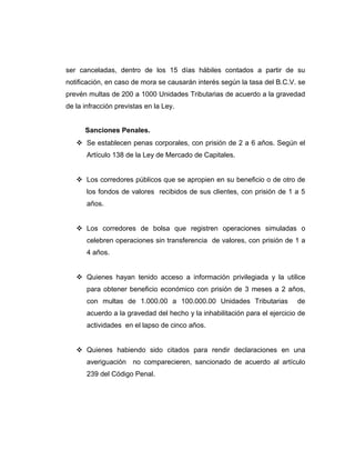 ser canceladas, dentro de los 15 días hábiles contados a partir de su 
notificación, en caso de mora se causarán interés según la tasa del B.C.V. se 
prevén multas de 200 a 1000 Unidades Tributarias de acuerdo a la gravedad 
de la infracción previstas en la Ley. 
Sanciones Penales. 
 Se establecen penas corporales, con prisión de 2 a 6 años. Según el 
Artículo 138 de la Ley de Mercado de Capitales. 
 Los corredores públicos que se apropien en su beneficio o de otro de 
los fondos de valores recibidos de sus clientes, con prisión de 1 a 5 
años. 
 Los corredores de bolsa que registren operaciones simuladas o 
celebren operaciones sin transferencia de valores, con prisión de 1 a 
4 años. 
 Quienes hayan tenido acceso a información privilegiada y la utilice 
para obtener beneficio económico con prisión de 3 meses a 2 años, 
con multas de 1.000.00 a 100.000.00 Unidades Tributarias de 
acuerdo a la gravedad del hecho y la inhabilitación para el ejercicio de 
actividades en el lapso de cinco años. 
 Quienes habiendo sido citados para rendir declaraciones en una 
averiguación no comparecieren, sancionado de acuerdo al artículo 
239 del Código Penal. 
 