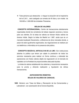  Toda persona que obstaculice o niegue la actuación de la inspectoría 
de la C.N.V. , será castigado con arresto de 45 días y con multas de 
100.000 a 1.000.000 de Unidades Tributarias. 
BOLSA DE VALORES 
CONCEPTO INTERNACIONAL: Centro de transacciones debidamente 
organizadas donde los corredores de bolsas negocian acciones y bonos 
para sus clientes. En la bolsa de valores se transan títulos valores de 
diversa índole. Según la bolsa de Madrid en 1.987, acota que es un 
mercado localizado físicamente, a diferencia de otros mercados donde, a 
pesar de estar igualmente organizados, las negociaciones se realizan por 
vía telefónica o informática sin la presencia del público. 
CONCEPTO SEGÚN EL ARTICULO 86 DE LA LMC: Son instituciones 
abiertas la público que tienen por objeto la prestación de todos los 
servicios necesarios para realizar en forma continua y ordenada las 
operaciones con títulos valores objeto de negociación en el mercado de 
capitales con la finalidad de proporcionarles adecuada liquidez. 
La bolsa de valores establecerán los sistemas y mecanismos necesarios 
para la pronta y eficiente realización y liquidación de dichas 
transacciones. 
ANTECEDENTES REMOTOS. 
BOLSA DE VALORES DE CARACAS. 
1805 Abrieron una “Casa de Bolsa y Recreación de los Comerciantes y 
Labradores”, con autorización de la Corona Española. 
 