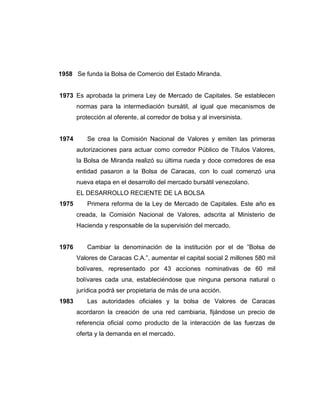 1958 Se funda la Bolsa de Comercio del Estado Miranda. 
1973 Es aprobada la primera Ley de Mercado de Capitales. Se establecen 
normas para la intermediación bursátil, al igual que mecanismos de 
protección al oferente, al corredor de bolsa y al inversinista. 
1974 Se crea la Comisión Nacional de Valores y emiten las primeras 
autorizaciones para actuar como corredor Público de Títulos Valores, 
la Bolsa de Miranda realizó su última rueda y doce corredores de esa 
entidad pasaron a la Bolsa de Caracas, con lo cual comenzó una 
nueva etapa en el desarrollo del mercado bursátil venezolano. 
EL DESARROLLO RECIENTE DE LA BOLSA 
1975 Primera reforma de la Ley de Mercado de Capitales. Este año es 
creada, la Comisión Nacional de Valores, adscrita al Ministerio de 
Hacienda y responsable de la supervisión del mercado. 
1976 Cambiar la denominación de la institución por el de ”Bolsa de 
Valores de Caracas C.A.”, aumentar el capital social 2 millones 580 mil 
bolívares, representado por 43 acciones nominativas de 60 mil 
bolívares cada una, estableciéndose que ninguna persona natural o 
jurídica podrá ser propietaria de más de una acción. 
1983 Las autoridades oficiales y la bolsa de Valores de Caracas 
acordaron la creación de una red cambiaria, fijándose un precio de 
referencia oficial como producto de la interacción de las fuerzas de 
oferta y la demanda en el mercado. 
 