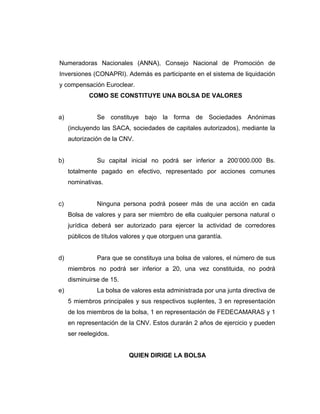 Numeradoras Nacionales (ANNA), Consejo Nacional de Promoción de 
Inversiones (CONAPRI). Además es participante en el sistema de liquidación 
y compensación Euroclear. 
COMO SE CONSTITUYE UNA BOLSA DE VALORES 
a) Se constituye bajo la forma de Sociedades Anónimas 
(incluyendo las SACA, sociedades de capitales autorizados), mediante la 
autorización de la CNV. 
b) Su capital inicial no podrá ser inferior a 200’000.000 Bs. 
totalmente pagado en efectivo, representado por acciones comunes 
nominativas. 
c) Ninguna persona podrá poseer más de una acción en cada 
Bolsa de valores y para ser miembro de ella cualquier persona natural o 
jurídica deberá ser autorizado para ejercer la actividad de corredores 
públicos de títulos valores y que otorguen una garantía. 
d) Para que se constituya una bolsa de valores, el número de sus 
miembros no podrá ser inferior a 20, una vez constituida, no podrá 
disminuirse de 15. 
e) La bolsa de valores esta administrada por una junta directiva de 
5 miembros principales y sus respectivos suplentes, 3 en representación 
de los miembros de la bolsa, 1 en representación de FEDECAMARAS y 1 
en representación de la CNV. Estos durarán 2 años de ejercicio y pueden 
ser reelegidos. 
QUIEN DIRIGE LA BOLSA 
 