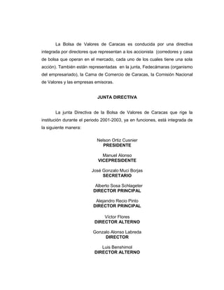 La Bolsa de Valores de Caracas es conducida por una directiva 
integrada por directores que representan a los accionista (corredores y casa 
de bolsa que operan en el mercado, cada uno de los cuales tiene una sola 
acción). También están representadas en la junta, Fedecámaras (organismo 
del empresariado), la Cama de Comercio de Caracas, la Comisión Nacional 
de Valores y las empresas emisoras. 
JUNTA DIRECTIVA 
La junta Directiva de la Bolsa de Valores de Caracas que rige la 
institución durante el periodo 2001-2003, ya en funciones, está integrada de 
la siguiente manera: 
Nelson Ortiz Cusnier 
PRESIDENTE 
Manuel Alonso 
VICEPRESIDENTE 
José Gonzalo Muci Borjas 
SECRETARIO 
Alberto Sosa Schlageter 
DIRECTOR PRINCIPAL 
Alejandro Recio Pinto 
DIRECTOR PRINCIPAL 
Víctor Flores 
DIRECTOR ALTERNO 
Gonzalo Alonso Labreda 
DIRECTOR 
Luis Benshimol 
DIRECTOR ALTERNO 
 