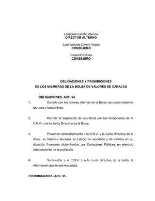 Leopoldo Castillo Atencio 
DIRECTOR ALTERNO 
Juan Antonio Lovera Vegas 
CONSEJERO 
Fernando Dávila 
CONSEJERO 
OBLIGACIONES Y PROHIBICIONES 
DE LOS MIEMBROS DE LA BOLSA DE VALORES DE CARACAS 
OBLIGACIONES. ART. 94 
1. Cumplir con las normas internas de la Bolsa, así como observar 
los usos y costumbres. 
2. Permitir la inspección de sus libros por los funcionarios de la 
C.N.V. o de la Junta Directiva de la Bolsa. 
3. Presentar semestralmente a la C.N.V. y la Junta Directiva de la 
Bolsa, su Balance General, el Estado de resultado y de cambio en su 
situación financiera dictaminados por Contadores Públicos en ejercicio 
independiente de la profesión. 
4. Suministrar a la C.N.V. o a la Junta Directiva de la bolsa, la 
información que le sea requerida. 
PROHIBICIONES. ART. 95. 
 