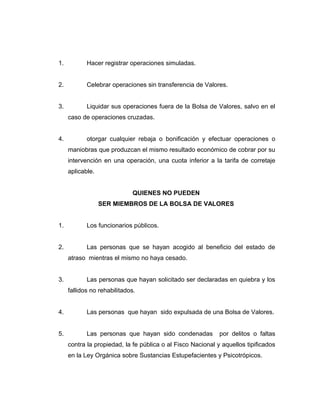 1. Hacer registrar operaciones simuladas. 
2. Celebrar operaciones sin transferencia de Valores. 
3. Liquidar sus operaciones fuera de la Bolsa de Valores, salvo en el 
caso de operaciones cruzadas. 
4. otorgar cualquier rebaja o bonificación y efectuar operaciones o 
maniobras que produzcan el mismo resultado económico de cobrar por su 
intervención en una operación, una cuota inferior a la tarifa de corretaje 
aplicable. 
QUIENES NO PUEDEN 
SER MIEMBROS DE LA BOLSA DE VALORES 
1. Los funcionarios públicos. 
2. Las personas que se hayan acogido al beneficio del estado de 
atraso mientras el mismo no haya cesado. 
3. Las personas que hayan solicitado ser declaradas en quiebra y los 
fallidos no rehabilitados. 
4. Las personas que hayan sido expulsada de una Bolsa de Valores. 
5. Las personas que hayan sido condenadas por delitos o faltas 
contra la propiedad, la fe pública o al Fisco Nacional y aquellos tipificados 
en la Ley Orgánica sobre Sustancias Estupefacientes y Psicotrópicos. 
 