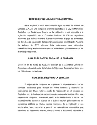 COMO SE DEFINE LEGALMENTE LA COMPAÑÍA 
Desde el punto d vista estrictamente legal, la bolsa de valores de 
Caracas, C.A. , es una compañía anónima regulada por la Ley de Merado de 
Capitales y el Reglamento Interno de la institución, y está sometida a la 
vigilancia, supervisión de la Comisión Nacional de Valores, organismo 
autónomo que autoriza la oferta pública de acciones, el pago de dividendos, 
los derechos de suscripción de las empresas inscritas en el Registro Nacional 
de Valores, la CNV además dicta reglamentos para determinar 
procedimientos y requisitos contemplados en las leyes que deben cumplir los 
diversos participantes. 
CUAL ES EL CAPITAL SOCIAL DE LA COMPAÑÍA 
Desde el 31 de marzo de 1998, por decisión de la Asamblea General de 
Accionistas, el capital social de la bolsa de Valores de Caracas fue fijado en 4 
mil 788 millones de bolívares. 
CUAL ES EL OBJETO DE LA COMPAÑÍA 
“El objeto de la compañía es la prestación al público de todos los 
servicios necesarios para realizar en forma continua y ordenada las 
operaciones con títulos valores objeto de negociación en el Mercado de 
Capitales, con la finalidad de proporcionarles adecuada liquidez. Con este 
propósito la compañía mantendrá, como lo ha hecho hasta la fecha , un 
establecimiento abierto al público en el cual se reúnan periódicamente los 
corredores públicos de títulos valores miembros de la institución y sus 
apoderados, para concertar y cumplir las operaciones mercantiles que 
determina su reglamento interno”, como lo señala el documento inscrito en el 
 
