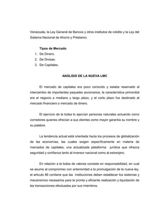 Venezuela, la Ley General de Bancos y otros institutos de crédito y la Ley del 
Sistema Nacional de Ahorro y Préstamo. 
Tipos de Mercado 
1. De Dinero. 
2. De Divisas. 
3. De Capitales. 
ANÁLISIS DE LA NUEVA LMC 
El mercado de capitales era poco conocido y estaba reservado al 
intercambio de importantes paquetes accionarios, la característica primordial 
era el negocio a mediano y largo plazo, y el corto plazo fue destinado al 
mercado financiero o mercado de dinero. 
El ejercicio de la bolsa lo ejercían personas naturales actuando como 
corredores quienes ofrecían a sus clientes como mayor garantía su nombre y 
su palabra. 
La tendencia actual está orientada hacia los procesos de globalización 
de las economías, las cuales exigen específicamente en materia de 
mercados de capitales, una actualizada plataforma jurídica que ofrezca 
seguridad y confianza tanto al inversor nacional como al extranjero. 
En relación a la bolsa de valores consiste en responsabilidad, en cual 
se asume al compromiso con anterioridad a la promulgación de la nueva ley, 
el articulo 86 contiene que las instituciones deben establecer los sistemas y 
mecanismos necesarios para la pronta y eficiente realización y liquidación de 
las transacciones efectuadas por sus miembros. 
 