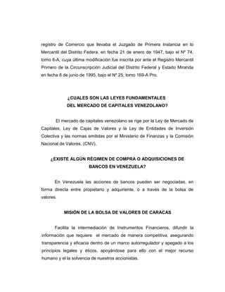 registro de Comercio que llevaba el Juzgado de Primera Instancia en lo 
Mercantil del Distrito Federa, en fecha 21 de enero de 1947, bajo el Nº 74, 
tomo 6-A, cuya última modificación fue inscrita por ante el Registro Mercantil 
Primero de la Circunscripción Judicial del Distrito Federal y Estado Miranda 
en fecha 8 de junio de 1995, bajo el Nº 25, tomo 169-A Pro. 
¿CUALES SON LAS LEYES FUNDAMENTALES 
DEL MERCADO DE CAPITALES VENEZOLANO? 
El mercado de capitales venezolano se rige por la Ley de Mercado de 
Capitales, Ley de Cajas de Valores y la Ley de Entidades de Inversión 
Colectiva y las normas emitidas por el Ministerio de Finanzas y la Comisión 
Nacional de Valores. (CNV). 
¿EXISTE ALGÚN RÉGIMEN DE COMPRA O ADQUISICIONES DE 
BANCOS EN VENEZUELA? 
En Venezuela las acciones de bancos pueden ser negociadas, en 
forma directa entre propietario y adquiriente, o a través de la bolsa de 
valores. 
MISIÓN DE LA BOLSA DE VALORES DE CARACAS 
Facilita la intermediación de Instrumentos Financieros, difundir la 
información que requiere el mercado de manera competitiva, asegurando 
transparencia y eficacia dentro de un marco autorregulador y apegado a los 
principios legales y éticos, apoyándose para ello con el mejor recurso 
humano y el la solvencia de nuestros accionistas. 
 