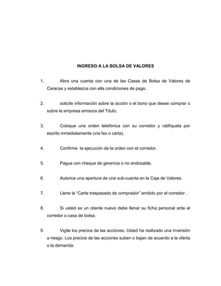 INGRESO A LA BOLSA DE VALORES 
1. Abra una cuenta con una de las Casas de Bolsa de Valores de 
Caracas y establezca con ella condiciones de pago. 
2. solicite información sobre la acción o el bono que desee comprar o 
sobre la empresa emisora del Título. 
3. Coloque una orden telefónica con su corredor y ratifíquela por 
escrito inmediatamente (vía fax o carta). 
4. Confirme la ejecución de la orden con el corredor. 
5. Pague con cheque de gerencia o no endosable. 
6. Autorice una apertura de una sub-cuenta en la Caja de Valores. 
7. Llene la “Carta traspasado de comprador” emitido por el corredor . 
8. Si usted es un cliente nuevo debe llenar su ficha personal ante el 
corredor o casa de bolsa. 
9. Vigile los precios de las acciones. Usted ha realizado una inversión 
a riesgo. Los precios de las acciones suben o bajan de acuerdo a la oferta 
o la demanda. 
 