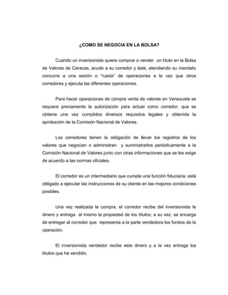 ¿COMO SE NEGOCIA EN LA BOLSA? 
Cuando un inversionista quiere comprar o vender un título en la Bolsa 
de Valores de Caracas, acude a su corredor y éste, atendiendo su mandato 
concurre a una sesión o “rueda” de operaciones a la vez que otros 
corredores y ejecuta las diferentes operaciones. 
Para hacer operaciones de compra venta de valores en Venezuela se 
requiere previamente la autorización para actuar como corredor, que se 
obtiene una vez cumplidos diversos requisitos legales y obtenida la 
aprobación de la Comisión Nacional de Valores. 
Los corredores tienen la obligación de llevar los registros de los 
valores que negocian o administran y suministrarlos periódicamente a la 
Comisión Nacional de Valores junto con otras informaciones que se les exige 
de acuerdo a las normas oficiales. 
El corredor es un intermediario que cumple una función fiduciaria; está 
obligado a ejecutar las instrucciones de su cliente en las mejores condiciones 
posibles. 
Una vez realizada la compra, el corredor recibe del inversionista le 
dinero y entrega al mismo la propiedad de los títulos; a su vez, se encarga 
de entregar al corredor que representa a la parte vendedora los fondos de la 
operación. 
El inversionista vendedor recibe este dinero y a la vez entrega los 
títulos que ha vendido. 
 
