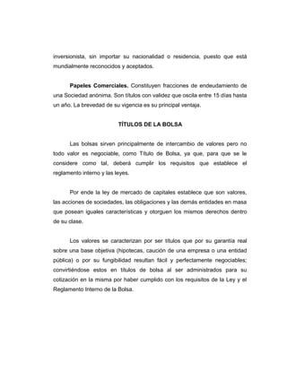 inversionista, sin importar su nacionalidad o residencia, puesto que está 
mundialmente reconocidos y aceptados. 
Papeles Comerciales. Constituyen fracciones de endeudamiento de 
una Sociedad anónima. Son títulos con validez que oscila entre 15 días hasta 
un año. La brevedad de su vigencia es su principal ventaja. 
TÍTULOS DE LA BOLSA 
Las bolsas sirven principalmente de intercambio de valores pero no 
todo valor es negociable, como Título de Bolsa, ya que, para que se le 
considere como tal, deberá cumplir los requisitos que establece el 
reglamento interno y las leyes. 
Por ende la ley de mercado de capitales establece que son valores, 
las acciones de sociedades, las obligaciones y las demás entidades en masa 
que posean iguales características y otorguen los mismos derechos dentro 
de su clase. 
Los valores se caracterizan por ser títulos que por su garantía real 
sobre una base objetiva (hipotecas, caución de una empresa o una entidad 
pública) o por su fungibilidad resultan fácil y perfectamente negociables; 
convirtiéndose estos en títulos de bolsa al ser administrados para su 
cotización en la misma por haber cumplido con los requisitos de la Ley y el 
Reglamento Interno de la Bolsa. 
 