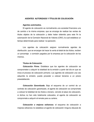 AGENTES AUTORIZAOS Y TÍTULOS DE COLOCACIÓN 
Agentes autorizados. 
El agente de colocación es normalmente una sociedad financiera una 
de cambio o la misma empresa, que se encarga de realizar las ventas de 
títulos objetos de la colocación y debe haber obtenido para este fin la 
autorización de la Comisión Nacional de Valores (CNV), la cual establece un 
tiempo determinado para realizar la operación. 
Los agentes de colocación asignan normalmente agentes de 
distribución, que se encargan de hacer la venta al detal de los títulos, reciben 
un porcentaje o comisión pagados por la empresa por la colocación de los 
mismos. 
Títulos de Colocación 
Colocación Firme. Establece que los agentes de colocación se 
comprometen a adquirir la totalidad de la emisión a partir del día en que se 
inicia el proceso de colocación primario. Los agentes de colocación una ves 
adquirido la emisión, puede proceder a colocar terceros a un precio 
preestablecido. 
Colocación Garantizada. Bajo el esquema de un control de un 
contrato de colocación garantizado, el agente de colocación se compromete 
a colocar la totalidad de los títulos a tercero, vencido el plazo de colocación, 
si dichos no han sido totalmente colocados, el agente de colocación se 
compromete a adquirir el remate para su cartera. 
Colocación a mejoras esfuerzos: el esquema de colocación a 
mejoras esfuerzos no establece al agente de colocación ninguna cláusula de 
 
