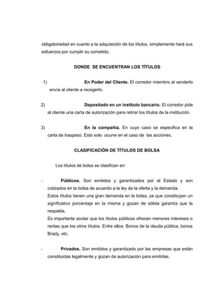 obligatoriedad en cuanto a la adquisición de los títulos, simplemente hará sus 
esfuerzos por cumplir su cometido. 
DONDE SE ENCUENTRAN LOS TÍTULOS 
1) En Poder del Cliente. El corredor miembro al venderlo 
envía al cliente a recogerlo. 
2) Depositado en un instituto bancario. El corredor pide 
al cliente una carta de autorización para retirar los títulos de la institución. 
3) En la compañía. En cuyo caso se especifica en la 
carta de traspaso. Esto solo ocurre en el caso de las acciones. 
CLASIFICACIÓN DE TÍTULOS DE BOLSA 
Los títulos de bolsa se clasifican en: 
- Públicos. Son emitidos y garantizados por el Estado y son 
cotizados en la bolsa de acuerdo a la ley de la oferta y la demanda. 
Estos títulos tienen una gran demanda en la bolsa, ya que constituyen un 
significativo porcentaje en la misma y gozan de sólida garantía que la 
respalda. 
Es importante acotar que los títulos públicos ofrecen menores intereses o 
rentas que los otros títulos. Entre ellos: Bonos de la deuda pública, bonos 
Brady, etc. 
- Privados. Son emitidos y garantizado por las empresas que están 
constituidas legalmente y gozan de autorización para emitirlas. 
 