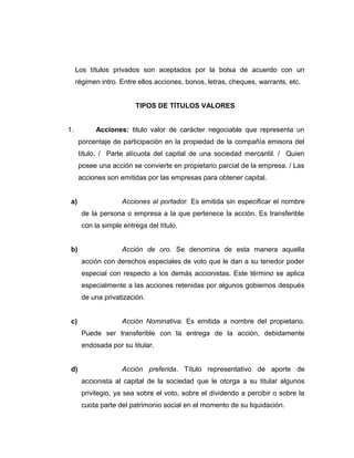 Los títulos privados son aceptados por la bolsa de acuerdo con un 
régimen intro. Entre ellos acciones, bonos, letras, cheques, warrants, etc. 
TIPOS DE TÍTULOS VALORES 
1. Acciones: titulo valor de carácter negociable que representa un 
porcentaje de participación en la propiedad de la compañía emisora del 
título. / Parte alícuota del capital de una sociedad mercantil. / Quien 
posee una acción se convierte en propietario parcial de la empresa. / Las 
acciones son emitidas por las empresas para obtener capital. 
a) Acciones al portador. Es emitida sin especificar el nombre 
de la persona o empresa a la que pertenece la acción. Es transferible 
con la simple entrega del título. 
b) Acción de oro. Se denomina de esta manera aquella 
acción con derechos especiales de voto que le dan a su tenedor poder 
especial con respecto a los demás accionistas. Este término se aplica 
especialmente a las acciones retenidas por algunos gobiernos después 
de una privatización. 
c) Acción Nominativa. Es emitida a nombre del propietario. 
Puede ser transferible con la entrega de la acción, debidamente 
endosada por su titular. 
d) Acción preferida. Título representativo de aporte de 
accionista al capital de la sociedad que le otorga a su titular algunos 
privilegio, ya sea sobre el voto, sobre el dividendo a percibir o sobre la 
cuota parte del patrimonio social en el momento de su liquidación. 
 