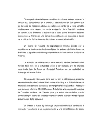 Otro aspecto de esta ley con relación a la bolsa de valores prevé en el 
articulo 102 concordancia en el ordinal 21 del artículo 9 en cual permite que 
en la bolsa se negocien además de valores de renta fija y renta variable, 
cualesquiera otros bienes, con previa aprobación de la Comisión Nacional 
de Valores. Esto diversifica la actividad de la bolsa y abre a diversos sectores 
económicos y financieros una gama de posibilidades de negocios, a través 
de la utilización de los sistemas disponibles en nuestra institución. 
En cuanto al requisito de capitalización mínima exigida por la 
constitución y funcionamiento de una Bolsa de Valores, de 200 millones de 
Bolívares o aquella cantidad mayor que establezca la Comisión Nacional de 
Valores. 
La actividad de intermediación en el mercado ha evolucionado a unos 
niveles tales que en la actualidad viene a ser realizada por la empresa 
organizada, bajo la figura de Sociedad Anónima, en su modalidad de 
Corretaje o Casa de Bolsa. 
Otro aspecto interesante tiene que ver con la obligación de presentar 
semestralmente a la Comisión Nacional de Valores y a la Bolsa información 
financiera debidamente auditada y el otorgamiento de garantías hasta por 
una suma no inferior a 50.000 Unidades Tributarias; y la autorización previa a 
la Comisión Nacional de Valores para que estos intermediarios puedan 
administrar por cuenta de terceros valores de oferta pública o fondo líquidos 
provenientes de tal actividad. 
En síntesis la nueva ley constituye un paso adelante que beneficiará al 
mercado y conducirá a un reordenamiento y una consolidación del sector 
 