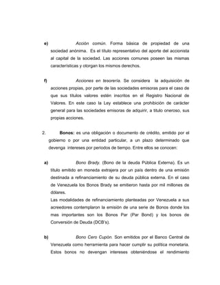e) Acción común. Forma básica de propiedad de una 
sociedad anónima. Es el título representativo del aporte del accionista 
al capital de la sociedad. Las acciones comunes poseen las mismas 
características y otorgan los mismos derechos. 
f) Acciones en tesorería. Se considera la adquisición de 
acciones propias, por parte de las sociedades emisoras para el caso de 
que sus títulos valores estén inscritos en el Registro Nacional de 
Valores. En este caso la Ley establece una prohibición de carácter 
general para las sociedades emisoras de adquirir, a titulo oneroso, sus 
propias acciones. 
2. Bonos: es una obligación o documento de crédito, emitido por el 
gobierno o por una entidad particular, a un plazo determinado que 
devenga intereses por periodos de tiempo. Entre ellos se conocen: 
a) Bono Brady. (Bono de la deuda Pública Externa). Es un 
título emitido en moneda extrajera por un país dentro de una emisión 
destinada a refinanciamiento de su deuda pública externa. En el caso 
de Venezuela los Bonos Brady se emitieron hasta por mil millones de 
dólares. 
Las modalidades de refinanciamiento planteadas por Venezuela a sus 
acreedores contemplaron la emisión de una serie de Bonos donde los 
mas importantes son los Bonos Par (Par Bond) y los bonos de 
Conversión de Deuda (DCB’s). 
b) Bono Cero Cupón. Son emitidos por el Banco Central de 
Venezuela como herramienta para hacer cumplir su política monetaria. 
Estos bonos no devengan intereses obteniéndose el rendimiento 
 