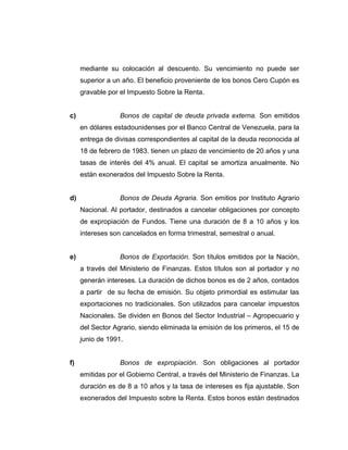 mediante su colocación al descuento. Su vencimiento no puede ser 
superior a un año. El beneficio proveniente de los bonos Cero Cupón es 
gravable por el Impuesto Sobre la Renta. 
c) Bonos de capital de deuda privada externa. Son emitidos 
en dólares estadounidenses por el Banco Central de Venezuela, para la 
entrega de divisas correspondientes al capital de la deuda reconocida al 
18 de febrero de 1983. tienen un plazo de vencimiento de 20 años y una 
tasas de interés del 4% anual. El capital se amortiza anualmente. No 
están exonerados del Impuesto Sobre la Renta. 
d) Bonos de Deuda Agraria. Son emitios por Instituto Agrario 
Nacional. Al portador, destinados a cancelar obligaciones por concepto 
de expropiación de Fundos. Tiene una duración de 8 a 10 años y los 
intereses son cancelados en forma trimestral, semestral o anual. 
e) Bonos de Exportación. Son títulos emitidos por la Nación, 
a través del Ministerio de Finanzas. Estos títulos son al portador y no 
generán intereses. La duración de dichos bonos es de 2 años, contados 
a partir de su fecha de emisión. Su objeto primordial es estimular las 
exportaciones no tradicionales. Son utilizados para cancelar impuestos 
Nacionales. Se dividen en Bonos del Sector Industrial – Agropecuario y 
del Sector Agrario, siendo eliminada la emisión de los primeros, el 15 de 
junio de 1991. 
f) Bonos de expropiación. Son obligaciones al portador 
emitidas por el Gobierno Central, a través del Ministerio de Finanzas. La 
duración es de 8 a 10 años y la tasa de intereses es fija ajustable. Son 
exonerados del Impuesto sobre la Renta. Estos bonos están destinados 
 