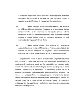 a financiar la adquisición, por vía ordinaria o de expropiación, de bienes 
inmuebles, afectados por la ejecución de obra de interés público o 
social, a cargo del Ministerio de transporte y Comunicaciones. 
g) Bonos intereses de deuda privada externa. Son emitidos 
en US$ por el Banco Central de Venezuela, a fin de entregar divisas 
correspondientes a los intereses de la deuda privada externa 
reconocida al 18/02/83. tiene vencimiento a 8 años, con amortizaciones 
anuales e iguales. Dichos bonos no generaran intereses, no está 
exonerados del Impuesto Sobre la Renta. 
h) Bonos deuda pública. Son emitidos por organismos 
descentralizados, a través del Ministerio de Finanzas, con el objeto de 
cancelar sus pasivos o financiar sus proyectos. Tienen un vencimiento 
que va de 3 a 15 años, siendo el plazo de 7 a 10 años el más común. 
En general los bonos de deuda pública tienen un periodo de gracia 
de 2 a 5 años. El capital tiene amortizaciones trimestrales, semestrales o al 
vencimiento. E rendimiento puede ser fijo o ajustable. Los intereses están 
exonerados del impuesto sobre la renta y los mismos son pagados en forma 
trimestral, semestral o al vencimiento. El rendimiento puede ser fijo a 
ajustable. Los intereses están exonerados del Impuesto Sobre la Renta, y los 
mismos son pagados en forma trimestral, semestral o al vencimiento. Existen 
también los bonos de la Deuda Pública Nacional emitidos por la Nación, así 
como los bonos de la Deuda Pública Municipal y Estadal. Los cuales son 
emitidos por las Municipalidades y los Estados respectivamente, destinados 
a cancelar sus obligaciones. 
 