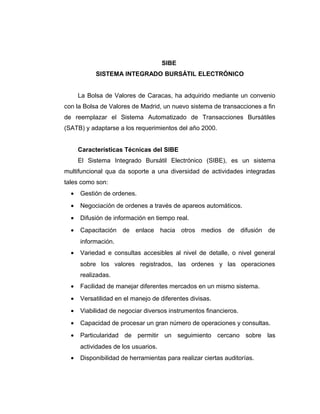 SIBE 
SISTEMA INTEGRADO BURSÁTIL ELECTRÓNICO 
La Bolsa de Valores de Caracas, ha adquirido mediante un convenio 
con la Bolsa de Valores de Madrid, un nuevo sistema de transacciones a fin 
de reemplazar el Sistema Automatizado de Transacciones Bursátiles 
(SATB) y adaptarse a los requerimientos del año 2000. 
Características Técnicas del SIBE 
El Sistema Integrado Bursátil Electrónico (SIBE), es un sistema 
multifuncional qua da soporte a una diversidad de actividades integradas 
tales como son: 
· Gestión de ordenes. 
· Negociación de ordenes a través de apareos automáticos. 
· Difusión de información en tiempo real. 
· Capacitación de enlace hacia otros medios de difusión de 
información. 
· Variedad e consultas accesibles al nivel de detalle, o nivel general 
sobre los valores registrados, las ordenes y las operaciones 
realizadas. 
· Facilidad de manejar diferentes mercados en un mismo sistema. 
· Versatilidad en el manejo de diferentes divisas. 
· Viabilidad de negociar diversos instrumentos financieros. 
· Capacidad de procesar un gran número de operaciones y consultas. 
· Particularidad de permitir un seguimiento cercano sobre las 
actividades de los usuarios. 
· Disponibilidad de herramientas para realizar ciertas auditorías. 
 