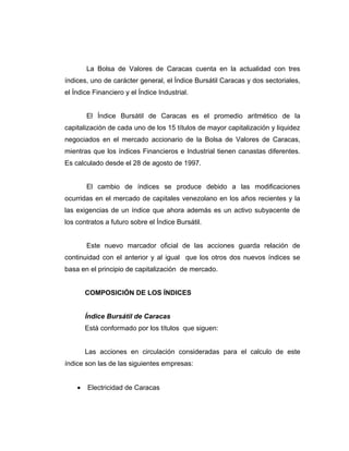 La Bolsa de Valores de Caracas cuenta en la actualidad con tres 
índices, uno de carácter general, el Índice Bursátil Caracas y dos sectoriales, 
el Índice Financiero y el Índice Industrial. 
El Índice Bursátil de Caracas es el promedio aritmético de la 
capitalización de cada uno de los 15 títulos de mayor capitalización y liquidez 
negociados en el mercado accionario de la Bolsa de Valores de Caracas, 
mientras que los índices Financieros e Industrial tienen canastas diferentes. 
Es calculado desde el 28 de agosto de 1997. 
El cambio de índices se produce debido a las modificaciones 
ocurridas en el mercado de capitales venezolano en los años recientes y la 
las exigencias de un índice que ahora además es un activo subyacente de 
los contratos a futuro sobre el Índice Bursátil. 
Este nuevo marcador oficial de las acciones guarda relación de 
continuidad con el anterior y al igual que los otros dos nuevos índices se 
basa en el principio de capitalización de mercado. 
COMPOSICIÓN DE LOS ÍNDICES 
Índice Bursátil de Caracas 
Está conformado por los títulos que siguen: 
Las acciones en circulación consideradas para el calculo de este 
índice son las de las siguientes empresas: 
· Electricidad de Caracas 
 