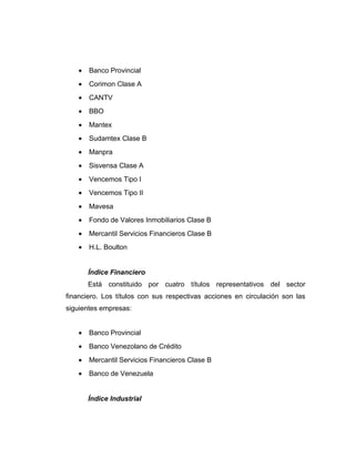 · Banco Provincial 
· Corimon Clase A 
· CANTV 
· BBO 
· Mantex 
· Sudamtex Clase B 
· Manpra 
· Sisvensa Clase A 
· Vencemos Tipo I 
· Vencemos Tipo II 
· Mavesa 
· Fondo de Valores Inmobiliarios Clase B 
· Mercantil Servicios Financieros Clase B 
· H.L. Boulton 
Índice Financiero 
Está constituido por cuatro títulos representativos del sector 
financiero. Los títulos con sus respectivas acciones en circulación son las 
siguientes empresas: 
· Banco Provincial 
· Banco Venezolano de Crédito 
· Mercantil Servicios Financieros Clase B 
· Banco de Venezuela 
Índice Industrial 
 