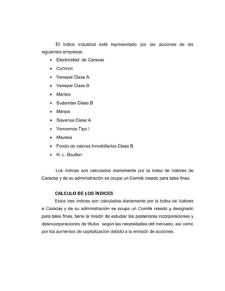 El índice industrial está representado por las acciones de las 
siguientes empresas: 
· Electricidad de Caracas 
· Corimon 
· Venepal Clase A. 
· Venepal Clase B 
· Mantex 
· Sudamtex Clase B 
· Manpa 
· Sisvensa Clase A 
· Vencemos Tipo I 
· Mavesa 
· Fondo de valores Inmobiliarios Clase B 
· H. L. Boulton 
Los índices son calculados diariamente por la bolsa de Valores de 
Caracas y de su administración se ocupa un Comité creado para tales fines. 
CALCULO DE LOS ÍNDICES 
Estos tres índices son calculados diariamente por la bolsa de Valores 
e Caracas y de su administración se ocupa un Comité creado y designado 
para tales fines, tiene la misión de estudiar las posteriores incorporaciones y 
desincorporaciones de títulos según las necesidades del mercado, así como 
por los aumentos de capitalización debido a la emisión de acciones. 
 