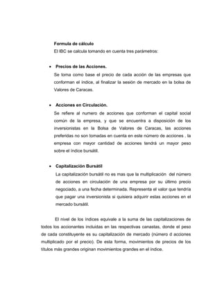 Formula de cálculo 
El IBC se calcula tomando en cuenta tres parámetros: 
· Precios de las Acciones. 
Se toma como base el precio de cada acción de las empresas que 
conforman el índice, al finalizar la sesión de mercado en la bolsa de 
Valores de Caracas. 
· Acciones en Circulación. 
Se refiere al numero de acciones que conforman el capital social 
común de la empresa, y que se encuentra a disposición de los 
inversionistas en la Bolsa de Valores de Caracas, las acciones 
preferidas no son tomadas en cuenta en este número de acciones . la 
empresa con mayor cantidad de acciones tendrá un mayor peso 
sobre el índice bursátil. 
· Capitalización Bursátil 
La capitalización bursátil no es mas que la multiplicación del número 
de acciones en circulación de una empresa por su último precio 
negociado, a una fecha determinada. Representa el valor que tendría 
que pagar una inversionista si quisiera adquirir estas acciones en el 
mercado bursátil. 
El nivel de los índices equivale a la suma de las capitalizaciones de 
todos los accionantes incluidas en las respectivas canastas, donde el peso 
de cada constituyente es su capitalización de mercado (número d acciones 
multiplicado por el precio). De esta forma, movimientos de precios de los 
títulos más grandes originan movimientos grandes en el índice. 
 