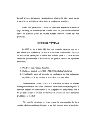 bursátil, a través de fusiones y asociaciones, tal como ha sido y viene siendo 
la experiencia a nivel local e internacional en el sector financiero. 
Ahora falta que el Banco Central de Venezuela adopte mecanismos de 
pago valor-hoy de manera que se puedan hacer las operaciones bursátiles 
como en cualquier parte del mundo nuestro mercado pueda ser mas 
predecible. 
SANCIONES PREVISTAS 
La LMC en su artículo 141 dice que cualquier persona que en el 
ejercicio de sus funciones y deberes o actividades profesionales, disponga 
de información privilegiada o actúe para obtener para sí o para terceros 
beneficios patrimoniales o económicos en general, tendrá las siguientes 
sanciones: 
1) Prisión de tres meses a dos años. 
2) Multa que oscilará entre 1000 y 100.000 Unidades Tributarias. 
3) Inhabilitación para el ejercicio de cualquiera de las actividades 
reguladas por la ley, durante el lapso de uno a cinco años. 
Evidentemente corresponderá a la Comisión Nacional de Valores 
investigar los hechos vinculados con el uso de la información privilegiada, la 
comisión ofrecerá los conducentes a los Juzgados con competencia final a 
fin que estos inicien el proceso a determinar la aplicación o no de sanciones 
privadas de la libertad. 
Aún cuando constituye un gran avance la incorporación del tema 
relativo a la información privilegiada, la ley dejó lagunas sobre el particular, 
 
