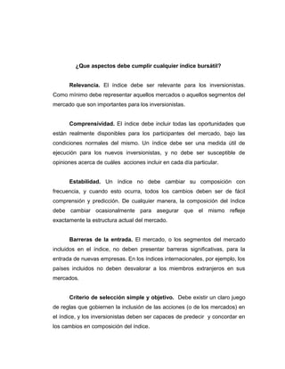 ¿Que aspectos debe cumplir cualquier índice bursátil? 
Relevancia. El índice debe ser relevante para los inversionistas. 
Como mínimo debe representar aquellos mercados o aquellos segmentos del 
mercado que son importantes para los inversionistas. 
Comprensividad. El índice debe incluir todas las oportunidades que 
están realmente disponibles para los participantes del mercado, bajo las 
condiciones normales del mismo. Un índice debe ser una medida útil de 
ejecución para los nuevos inversionistas, y no debe ser susceptible de 
opiniones acerca de cuáles acciones incluir en cada día particular. 
Estabilidad. Un índice no debe cambiar su composición con 
frecuencia, y cuando esto ocurra, todos los cambios deben ser de fácil 
comprensión y predicción. De cualquier manera, la composición del índice 
debe cambiar ocasionalmente para asegurar que el mismo refleje 
exactamente la estructura actual del mercado. 
Barreras de la entrada. El mercado, o los segmentos del mercado 
incluidos en el índice, no deben presentar barreras significativas, para la 
entrada de nuevas empresas. En los índices internacionales, por ejemplo, los 
países incluidos no deben desvalorar a los miembros extranjeros en sus 
mercados. 
Criterio de selección simple y objetivo. Debe existir un claro juego 
de reglas que gobiernen la inclusión de las acciones (o de los mercados) en 
el índice, y los inversionistas deben ser capaces de predecir y concordar en 
los cambios en composición del índice. 
 