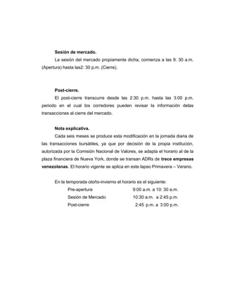 Sesión de mercado. 
La sesión del mercado propiamente dicha, comienza a las 9: 30 a.m. 
(Apertura) hasta las2: 30 p.m. (Cierre). 
Post-cierre. 
El post-cierre transcurre desde las 2:30 p.m. hasta las 3:00 p.m. 
periodo en el cual los corredores pueden revisar la información delas 
transacciones al cierre del mercado. 
Nota explicativa. 
Cada seis meses se produce esta modificación en la jornada diaria de 
las transacciones bursátiles, ya que por decisión de la propia institución, 
autorizada por la Comisión Nacional de Valores, se adapta el horario al de la 
plaza financiera de Nueva York, donde se transan ADRs de trece empresas 
venezolanas. El horario vigente se aplica en este lapso Primavera – Verano. 
En la temporada otoño-invierno el horario es el siguiente: 
Pre-apertura 9:00 a.m. a 10: 30 a.m. 
Sesión de Mercado 10:30 a.m. a 2:45 p.m. 
Post-cierre 2:45 p.m. a 3:00 p.m. 
 