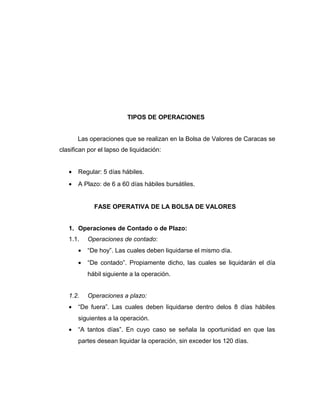TIPOS DE OPERACIONES 
Las operaciones que se realizan en la Bolsa de Valores de Caracas se 
clasifican por el lapso de liquidación: 
· Regular: 5 días hábiles. 
· A Plazo: de 6 a 60 días hábiles bursátiles. 
FASE OPERATIVA DE LA BOLSA DE VALORES 
1. Operaciones de Contado o de Plazo: 
1.1. Operaciones de contado: 
· “De hoy”. Las cuales deben liquidarse el mismo día. 
· “De contado”. Propiamente dicho, las cuales se liquidarán el día 
hábil siguiente a la operación. 
1.2. Operaciones a plazo: 
· “De fuera”. Las cuales deben liquidarse dentro delos 8 días hábiles 
siguientes a la operación. 
· “A tantos días”. En cuyo caso se señala la oportunidad en que las 
partes desean liquidar la operación, sin exceder los 120 días. 
 