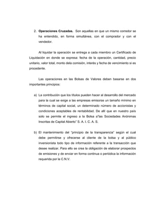 2. Operaciones Cruzadas. Son aquellas en que un mismo corredor se 
ha entendido, en forma simultánea, con el comprador y con el 
vendedor. 
Al liquidar la operación se entrega a cada miembro un Certificado de 
Liquidación en donde se expresa: fecha de la operación, cantidad, precio 
unitario, valor total, monto dela comisión, interés y fecha de vencimiento si es 
procedente. 
Las operaciones en las Bolsas de Valores deben basarse en dos 
importantes principios: 
a) La contribución que los títulos pueden hacer al desarrollo del mercado 
para la cual se exige a las empresas emisoras un tamaño mínimo en 
términos de capital social, un determinado número de accionistas y 
condiciones aceptables de rentabilidad. De allí que en nuestro país 
solo se permite el ingreso a la Bolsa a”las Sociedades Anónimas 
Inscritas de Capital Abierto” S. A. I. C. A. S. 
b) El mantenimiento del “principio de la transparencia” según el cual 
debe permitirse y ofrecerse al cliente de la bolsa y al público 
inversionista todo tipo de información referente a la transacción que 
desee realizar. Para ello se crea la obligación de elaborar prospectos 
de emisiones y de enviar en forma continua o periódica la información 
requerida por la C.N.V. 
 