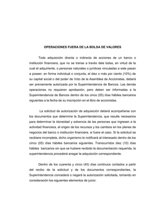 OPERACIONES FUERA DE LA BOLSA DE VALORES 
Toda adquisición directa o indirecta de acciones de un banco o 
institución financiera, que no se transe a través dela bolsa, en virtud de la 
cual el adquiriente, o personas naturales o jurídicas vinculadas a este pasan 
a poseer, en forma individual o conjunta, el diez o más por ciento (10%) de 
su capital social o del poder de Voto de la Asamblea de Accionistas, deberá 
ser previamente autorizada por la Superintendencia de Bancos. Las demás 
operaciones no requieren aprobación, pero deben ser informadas a la 
Superintendencia de Bancos dentro de los cinco (05) días hábiles bancarios 
siguientes a la fecha de su inscripción en el libro de accionistas. 
La solicitud de autorización de adquisición deberá acompañarse con 
los documentos que determine la Superintendencia, que resulte necesarios 
para determinar la idoneidad y solvencia de las personas que ingresen a la 
actividad financiera, el origen de los recursos y los cambios en los planes de 
negocios del banco o institución financiera, si fuere el caso. Si la solicitud se 
recibiere incompleta, dicho organismo lo notificará al interesado dentro de los 
cinco (05) días hábiles bancarios siguientes. Transcurridos diez (10) días 
hábiles bancarios sin que se hubiere recibido la documentación requerida, la 
superintendencia procederá anegar la adquisición correspondiente. 
Dentro de los cuarenta y cinco (45) días continuos contados a partir 
del recibo de la solicitud y de los documentos correspondientes, la 
Superintendencia concederá o negará la autorización solicitada, tomando en 
consideración los siguientes elementos de juicio: 
 