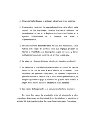 a) Origen de los fondos que se aplicarán a la compra de las acciones. 
b) Experiencia y capacidad de pago del adquiriente. A tal efecto podrá 
requerir de los interesados, estados financieros auditados por 
profesionales inscritos en el Registro de Contadores Públicos en el 
Ejercicio Independiente de la Profesión, que lleven la 
Superintendencia. 
c) Que el adquiriente declarado fallido no haya sido rehabilitado, o que 
hubiere sido objeto de condena penal que implique privación de 
libertad o inhabilitado para desempeñar cargos en bancos y demás 
instituciones financieras conforme a lo previsto en esta Ley. 
d) La solvencia y liquidez del banco o institución financiera involucrado. 
e) Lo efectos de la operación sobre la estructura accionaria del banco o 
institución de que se trate. A esos efectos, se consideran como 
adquiridas por personas interpuestas, las acciones traspasadas a 
personas natrales o jurídicas que, a juicio de la Superintendencia, no 
tengan capacidad de pago suficiente o no puedan hacer constar el 
origen de los fondos aplicados a la compra de las acciones. 
f) Los efectos de la operación en la estructura del sistema financiero. 
En todos los casos, la vinculación entre el adquiriente y otros 
poseedores de acciones, se determinará de conformidad con lo previsto en el 
artículo 120 de la Ley General de Bancos y Otras Instituciones Financieras. 
 