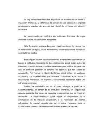 La Ley venezolana considera adquisición de acciones de un banco o 
institución financiera, la obtención de control de una sociedad o empresa 
propietaria o tenedora de acciones del capital de un banco o institución 
financiera. 
La superintendencia notificará ala institución financiera de cuyas 
acciones se trata, las decisiones adoptadas. 
Si la Superintendencia no formulare objeciones dentro del plazo a que 
se refiere este parágrafo, dicha transacción y la correspondiente inscripción 
surtirá plenos efectos. 
En cualquier caso de adquisición directa o indirecta de acciones de un 
banco o institución financiera, la Superintendencia podrá exigir todos los 
informes y documentos que considere necesarios para verificar las personas 
que en definitiva poseerán el conjunto de acciones que son objeto de 
adquisición. Así mismo, la Superintendencia podrá exigir, en cualquier 
momento y con la periodicidad que considere conveniente, a los bancos o 
instituciones financieras, los informes y documentos necesarios sobre una 
estructura accionaria. 
Cuando la adquisición de las acciones implique, a juicio de la 
Superintendencia, el control de la institución financiera, los adquirientes 
deberán presentar los planes de negocios y operaciones que se proponen 
desarrollar. La Superintendencia podrá sujetar el otorgamiento de la 
autorización de la indicada adquisición, a la realización de aportes 
adicionales de capital, cuando ello se considere necesario para el 
fortalecimiento patrimonial de la institución financiera de que se trate. 
 