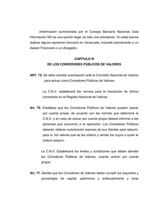 (Información suministrada por el Consejo Bancario Nacional. Esta 
Información NO es una opinión legal, es sólo una orientación. Si usted piensa 
realizar alguna operación bancaria en Venezuela, consulte previamente a un 
Asesor Financiero o un Abogado). 
CAPITULO III 
DE LOS CORREDORES PÚBLICOS DE VALORES 
ART. 75. Se debe solicitar autorización ante la Comisión Nacional de Valores 
para actuar como Corredores Públicos de Valores. 
La C.N.V. establecerá las normas para la inscripción de dichos 
corredores en el Registro Nacional de Valores. 
Art. 76. Establece que los Corredores Públicos de Valores pueden operar 
por cuenta propia, de acuerdo con las normas que determine la 
C.N.V. y en caso de actuar por cuenta propia deberá informar a las 
personas que concurran a la operación. Los Corredores Públicos 
deberán obtener autorización expresa de sus clientes para adquirir, 
para sí, los valores que se les ordenó y vender los suyos a quién le 
ordenó adquirir. 
La C.N.V. Establecerá los limites y condiciones que deben atender 
los Corredores Públicos de Valores, cuando actúen por cuenta 
propia. 
Art. 77. Señala que los Corredores de Valores deben cumplir los requisitos y 
porcentajes de capital, patrimonio y endeudamiento y otras 
 