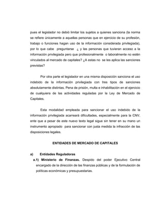 pues el legislador no debió limitar los sujetos a quienes sanciona (la norma 
se refiere únicamente a aquellas personas que en ejercicio de su profesión, 
trabajo o funciones hagan uso de la información considerada privilegiada), 
por lo que cabe preguntarse ¿ y las personas que tuvieran acceso a la 
información privilegiada pero que profesionalmente o laboralmente no estén 
vinculados al mercado de capitales? ¿A estas no se les aplica las sanciones 
previstas? 
Por otra parte el legislador en una misma disposición sanciona el uso 
indebido de la información privilegiada con tres tipos de sanciones 
absolutamente distintas. Pena de prisión, multa e inhabilitación en el ejercicio 
de cualquiera de las actividades reguladas por la Ley de Mercado de 
Capitales. 
Esta modalidad empleada para sancionar el uso indebido de la 
información privilegiada acarreará dificultades, especialmente para la CNV, 
ente que a pesar de este nuevo texto legal sigue sin tener en su mano un 
instrumento apropiado para sancionar con justa medida la infracción de las 
disposiciones legales. 
ENTIDADES DE MERCADO DE CAPITALES 
a) Entidades Reguladoras 
a.1) Ministerio de Finanzas. Despido del poder Ejecutivo Central 
encargado de la dirección de las finanzas públicas y de la formulación de 
políticas económicas y presupuestarias. 
 