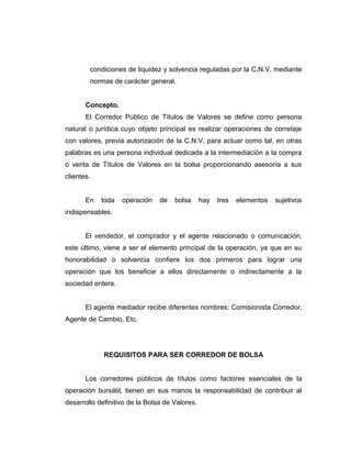 condiciones de liquidez y solvencia reguladas por la C.N.V. mediante 
normas de carácter general. 
Concepto. 
El Corredor Público de Títulos de Valores se define como persona 
natural o jurídica cuyo objeto principal es realizar operaciones de corretaje 
con valores, previa autorización de la C.N.V. para actuar como tal, en otras 
palabras es una persona individual dedicada a la intermediación a la compra 
o venta de Títulos de Valores en la bolsa proporcionando asesoría a sus 
clientes. 
En toda operación de bolsa hay tres elementos sujetivos 
indispensables. 
El vendedor, el comprador y el agente relacionado o comunicación, 
este último, viene a ser el elemento principal de la operación, ya que en su 
honorabilidad o solvencia confiere los dos primeros para lograr una 
operación que los beneficie a ellos directamente o indirectamente a la 
sociedad entera. 
El agente mediador recibe diferentes nombres: Comisionista Corredor, 
Agente de Cambio, Etc. 
REQUISITOS PARA SER CORREDOR DE BOLSA 
Los corredores públicos de títulos como factores esenciales de la 
operación bursátil, tienen en sus manos la responsabilidad de contribuir al 
desarrollo definitivo de la Bolsa de Valores. 
 