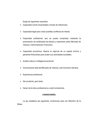 Exige los siguientes requisitos: 
· Capacidad moral comprobable a través de referencias. 
· Capacidad legal para cortar posibles conflictos de interés. 
· Capacidad profesional, que se pueda comprobar mediante la 
prescripción de certificados de estudio y exámenes sobre Mercado de 
Valores y Administración Financiera. 
· Capacidad económica. Abarca la vigencia de un capital mínimo y 
garantías financieras para avalar sus actividades bursátiles. 
· Amplia cultura e inteligencia personal. 
· Conocimiento total del Mercado de Valores y del Comercio General. 
· Experiencia profesional. 
· Ser prudente, gran tacto. 
· Hacer de la ética profesional su credo fundamenta. 
CONDICIONES. 
La ley establece las siguientes condiciones para ser Miembro de la 
Bolsa: 
 