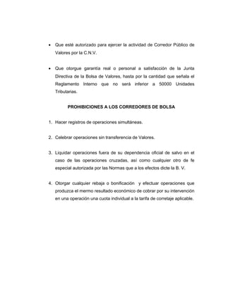 · Que esté autorizado para ejercer la actividad de Corredor Público de 
Valores por la C.N.V. 
· Que otorgue garantía real o personal a satisfacción de la Junta 
Directiva de la Bolsa de Valores, hasta por la cantidad que señala el 
Reglamento Interno que no será inferior a 50000 Unidades 
Tributarias. 
PROHIBICIONES A LOS CORREDORES DE BOLSA 
1. Hacer registros de operaciones simultáneas. 
2. Celebrar operaciones sin transferencia de Valores. 
3. Liquidar operaciones fuera de su dependencia oficial de salvo en el 
caso de las operaciones cruzadas, así como cualquier otro de fe 
especial autorizada por las Normas que a los efectos dicte la B. V. 
4. Otorgar cualquier rebaja o bonificación y efectuar operaciones que 
produzca el mermo resultado económico de cobrar por su intervención 
en una operación una cuota individual a la tarifa de corretaje aplicable. 
