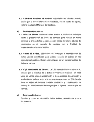 a.2) Comisión Nacional de Valores. Organismo de carácter público, 
creado por la ley de Mercado de Capitales, con el objeto de regular, 
vigilar o fiscalizar el Mercado de Capitales. 
b) Entidades Operadoras 
b.1) Bolsa de Valores. Son instituciones abiertas al público que tienen por 
objeto la presentación de todos los servicios para realizar en forma 
continua y ordenada las operaciones con títulos de valores objetos de 
negociación en el mercado de capitales con la finalidad de 
proporcionarles adecuada liquidez. 
b.2) Casas de Bolsas. Sociedades de corretajes o intermediación de 
títulos valores constituidos para prestar servicio al público en las 
operaciones bursátiles. Deben estar dirigidas por un corredor público de 
títulos de valores. 
b.3) Caja Venezolana de Valores. La Caja venezolana de Valores C.A. 
fundada por la iniciativa de la Bolsa de Valores de Caracas en 1992 
luego de varios años de preparación y de un proceso de promoción y 
ampliación de su base accionaria, comenzó operaciones en 1996. la caja 
tiene por objeto el depósito, custodia, liquidación y compensación de 
títulos y su funcionamiento está regido por la vigente Ley de Cajas de 
Valores. 
c) Empresas Emisoras 
Permiten y ponen en circulación títulos, valores, obligaciones y otros 
documentos. 
 